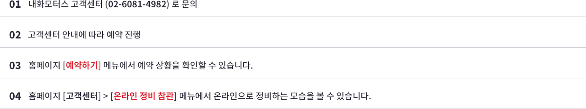 01 내화모터스 고객센터 (02-6081-4982) 로 문의->02 고객센터 안내에 따라 예약 진행-> 03홈페이지 [예약하기] 메뉴에서 예약 상황을 확인할 수 있습니다.-> 04 홈페이지 [고객센터] > [온라인 정비 참관] 메뉴에서 온라인으로 정비하는 모습을 볼 수 있습니다.